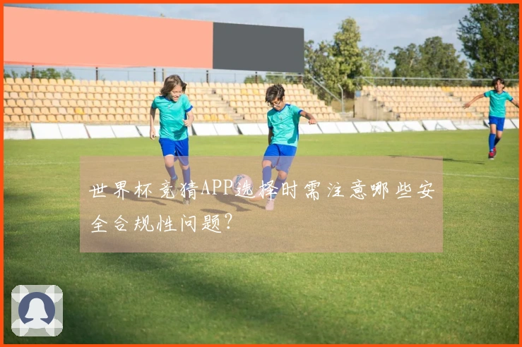 世界杯竞猜APP选择时需注意哪些安全合规性问题？