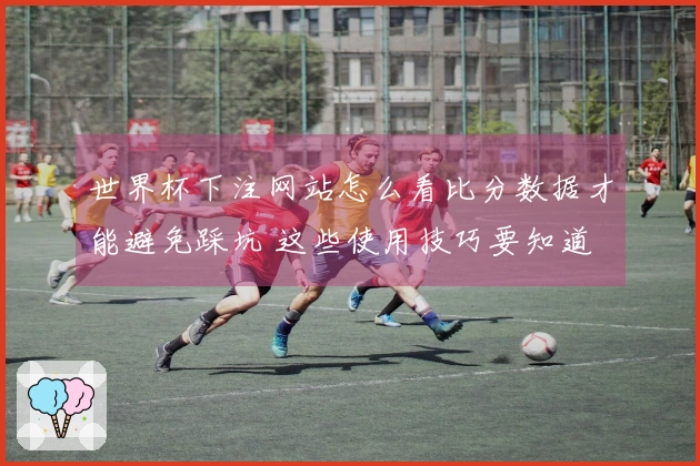 世界杯下注网站怎么看比分数据才能避免踩坑 这些使用技巧要知道